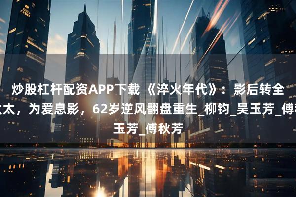 炒股杠杆配资APP下载 《淬火年代》：影后转全职太太，为爱息影，62岁逆风翻盘重生_柳钧_吴玉芳_傅秋芳