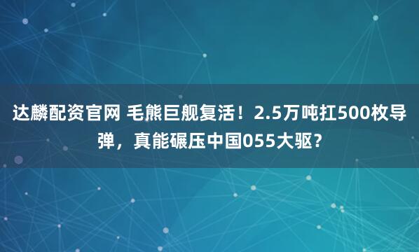 达麟配资官网 毛熊巨舰复活!2.5万吨扛500枚导弹,真能碾压中国055大驱?