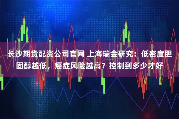 长沙期货配资公司官网 上海瑞金研究:低密度胆固醇越低,癌症风险越高?控制到多少才好