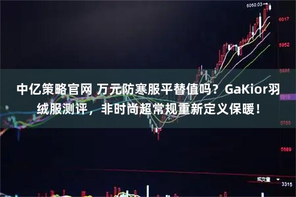 中亿策略官网 万元防寒服平替值吗？GaKior羽绒服测评，非时尚超常规重新定义保暖！