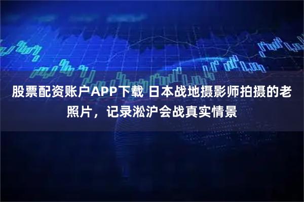 股票配资账户APP下载 日本战地摄影师拍摄的老照片，记录淞沪会战真实情景