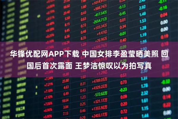 华锋优配网APP下载 中国女排李盈莹晒美照 回国后首次露面 王梦洁惊叹以为拍写真