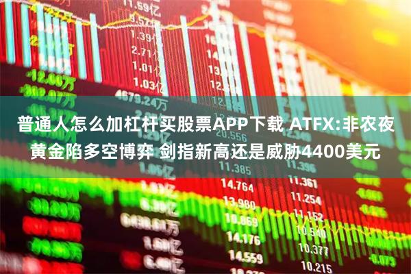 普通人怎么加杠杆买股票APP下载 ATFX:非农夜黄金陷多空博弈 剑指新高还是威胁4400美元