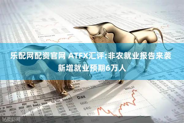 乐配网配资官网 ATFX汇评:非农就业报告来袭 新增就业预期6万人