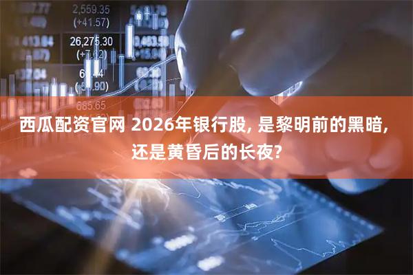西瓜配资官网 2026年银行股, 是黎明前的黑暗, 还是黄昏后的长夜?