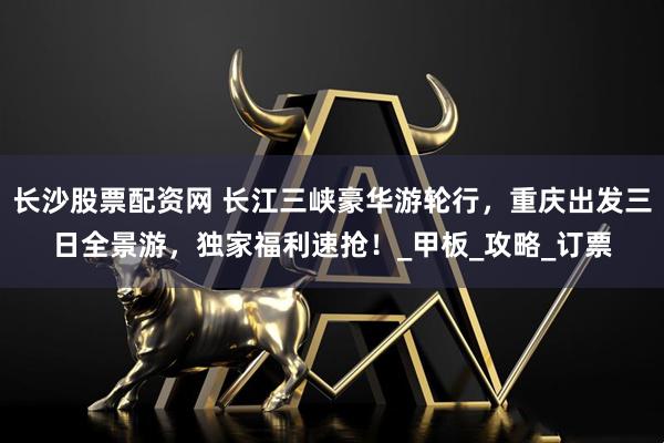 长沙股票配资网 长江三峡豪华游轮行，重庆出发三日全景游，独家福利速抢！_甲板_攻略_订票