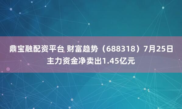 鼎宝融配资平台 财富趋势（688318）7月25日主力资金净卖出1.45亿元