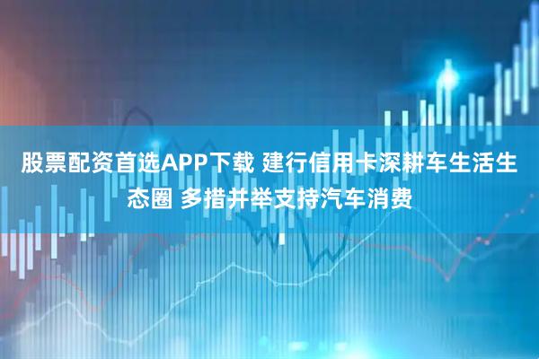 股票配资首选APP下载 建行信用卡深耕车生活生态圈 多措并举支持汽车消费