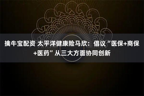 擒牛宝配资 太平洋健康险马欣：倡议“医保+商保+医药”从三大方面协同创新
