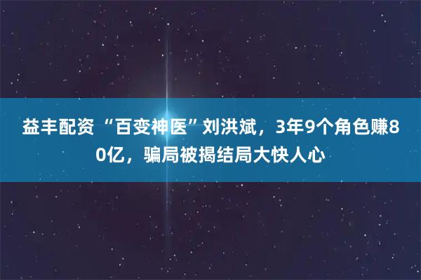 益丰配资 “百变神医”刘洪斌,3年9个角色赚80亿,骗局被揭结局大快人心