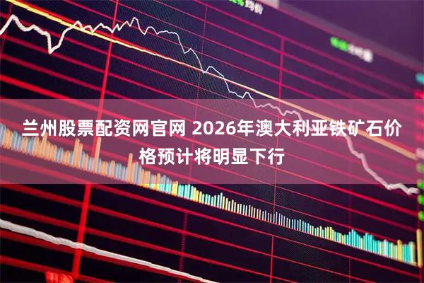 兰州股票配资网官网 2026年澳大利亚铁矿石价格预计将明显下行