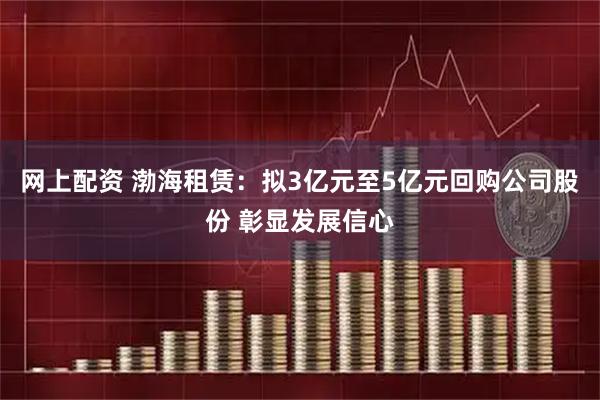 网上配资 渤海租赁：拟3亿元至5亿元回购公司股份 彰显发展信心
