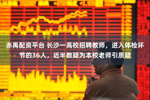 赤禹配资平台 长沙一高校招聘教师，进入体检环节的36人，近半数疑为本校老师引质疑